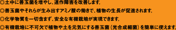 ◎土中に善玉菌を増やし、連作障害を改善します。◎善玉菌やそれらが生み出すアミノ酸の働きで、植物の生長が促進されます。◎化学物質を一切含まず、安全な有機栽培が実現できます。◎有機栽培に不可欠で植物や土を元気にする善玉菌(光合成細菌)を簡単に使えます。